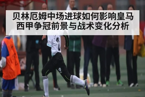 贝林厄姆中场进球如何影响皇马西甲争冠前景与战术变化分析