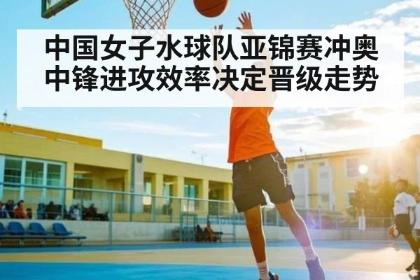 中国女子水球队亚锦赛冲奥中锋进攻效率决定晋级走势