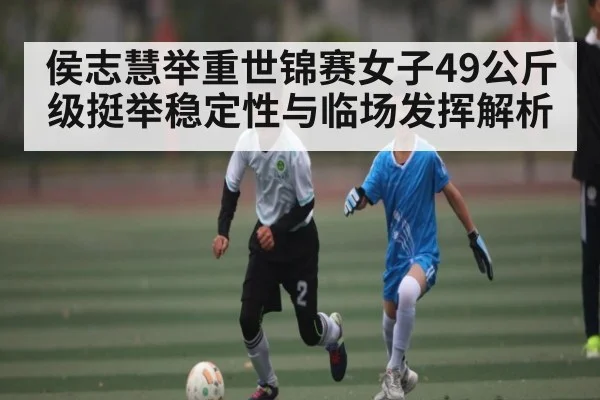 侯志慧举重世锦赛女子49公斤级挺举稳定性与临场发挥解析